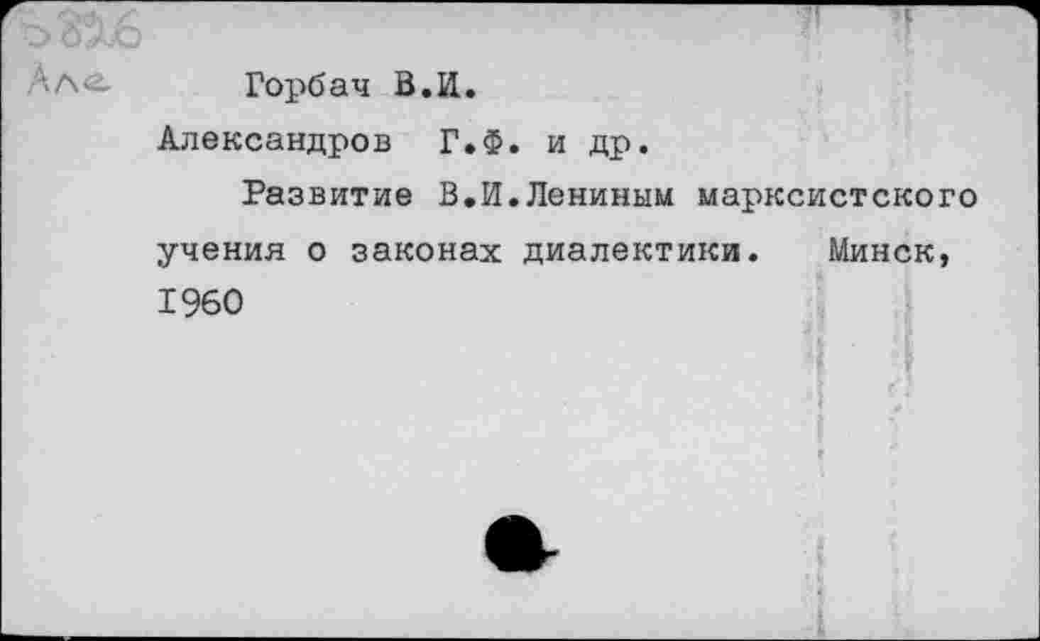 ﻿'^316	Ч
Ал-- Горбач В.И. Александров Г»Ф. и др. Развитие В.И.Лениным марксистского учения о законах диалектики. Минск, 1960